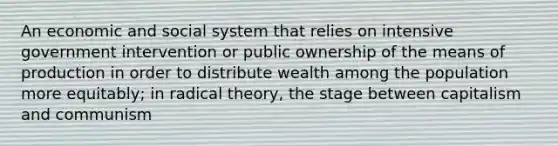 An economic and social system that relies on intensive government intervention or public ownership of the means of production in order to distribute wealth among the population more equitably; in radical theory, the stage between capitalism and communism