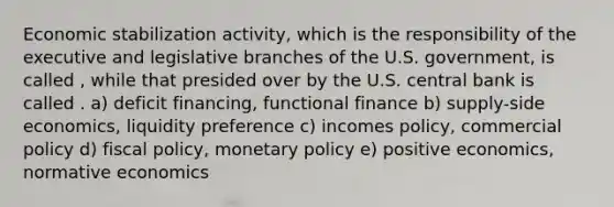 Economic stabilization activity, which is the responsibility of the executive and legislative branches of the U.S. government, is called , while that presided over by the U.S. central bank is called . a) deficit financing, functional finance b) supply-side economics, liquidity preference c) incomes policy, commercial policy d) fiscal policy, monetary policy e) positive economics, normative economics