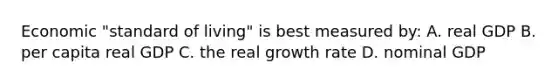 Economic "standard of living" is best measured by: A. real GDP B. per capita real GDP C. the real growth rate D. nominal GDP