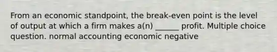 From an economic standpoint, the break-even point is the level of output at which a firm makes a(n) ______ profit. Multiple choice question. normal accounting economic negative