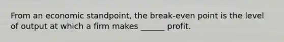 From an economic standpoint, the break-even point is the level of output at which a firm makes ______ profit.