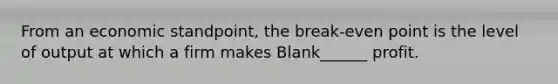 From an economic standpoint, the break-even point is the level of output at which a firm makes Blank______ profit.