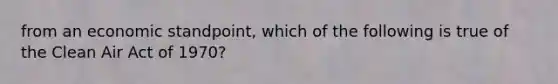 from an economic standpoint, which of the following is true of the Clean Air Act of 1970?