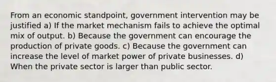 From an economic standpoint, government intervention may be justified a) If the market mechanism fails to achieve the optimal mix of output. b) Because the government can encourage the production of private goods. c) Because the government can increase the level of market power of private businesses. d) When the private sector is larger than public sector.