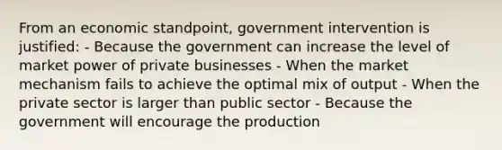 From an economic standpoint, government intervention is justified: - Because the government can increase the level of market power of private businesses - When the market mechanism fails to achieve the optimal mix of output - When the private sector is larger than public sector - Because the government will encourage the production