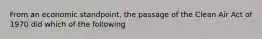 From an economic standpoint, the passage of the Clean Air Act of 1970 did which of the following