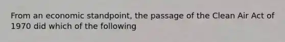 From an economic standpoint, the passage of the Clean Air Act of 1970 did which of the following