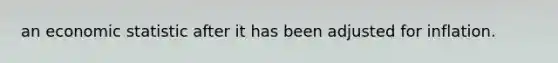an economic statistic after it has been adjusted for inflation.