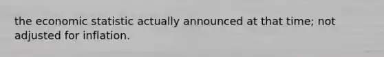 the economic statistic actually announced at that time; not adjusted for inflation.