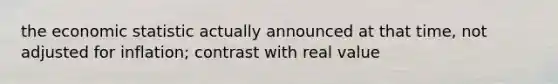 the economic statistic actually announced at that time, not adjusted for inflation; contrast with real value