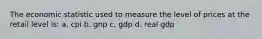 The economic statistic used to measure the level of prices at the retail level is: a. cpi b. gnp c. gdp d. real gdp