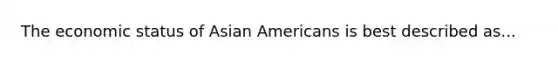 The economic status of Asian Americans is best described as...