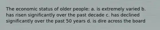 The economic status of older people: a. is extremely varied b. has risen significantly over the past decade c. has declined significantly over the past 50 years d. is dire across the board