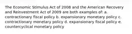 The Economic Stimulus Act of 2008 and the American Recovery and Reinvestment Act of 2009 are both examples of: a. contractionary fiscal policy b. expansionary monetary policy c. contractionary monetary policy d. expansionary fiscal policy e. countercyclical monetary policy