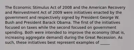 The Economic Stimulus Act of 2008 and the American Recovery and Reinvestment Act of 2009 were initiatives enacted by the government and respectively signed by President George W. Bush and President Barack Obama. The first of the initiatives focused on taxes while the second focused on government spending. Both were intended to improve the economy (that is, increasing aggregate demand) during the Great Recession. As such, these initiatives best represent examples of _____