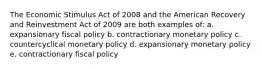 The Economic Stimulus Act of 2008 and the American Recovery and Reinvestment Act of 2009 are both examples of: a. expansionary fiscal policy b. contractionary monetary policy c. countercyclical monetary policy d. expansionary monetary policy e. contractionary fiscal policy