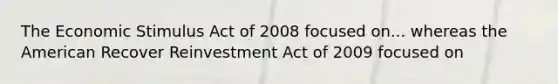 The Economic Stimulus Act of 2008 focused on... whereas the American Recover Reinvestment Act of 2009 focused on