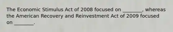 The Economic Stimulus Act of 2008 focused on ________, whereas the American Recovery and Reinvestment Act of 2009 focused on ________.