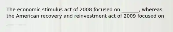 The economic stimulus act of 2008 focused on _______, whereas the American recovery and reinvestment act of 2009 focused on ________