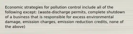 Economic strategies for pollution control include all of the following except: (waste-discharge permits, complete shutdown of a business that is responsible for excess environmental damage, emission charges, emission reduction credits, none of the above)