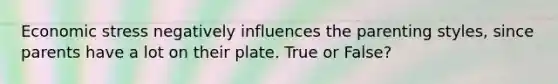 Economic stress negatively influences the parenting styles, since parents have a lot on their plate. True or False?