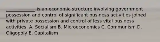 _____________ is an economic structure involving government possession and control of significant business activities joined with private possession and control of less vital business activities. A. Socialism B. Microeconomics C. Communism D. Oligopoly E. Capitalism