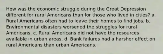 How was the economic struggle during the Great Depression different for rural Americans than for those who lived in cities? a. Rural Americans often had to leave their homes to find jobs. b. Environmental disasters worsened the struggles for rural Americans. c. Rural Americans did not have the resources available in urban areas. d. Bank failures had a harsher effect on rural Americans than urban Americans.