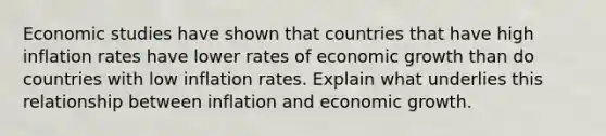 Economic studies have shown that countries that have high inflation rates have lower rates of economic growth than do countries with low inflation rates. Explain what underlies this relationship between inflation and economic growth.