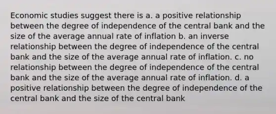 Economic studies suggest there is a. a positive relationship between the degree of independence of the central bank and the size of the average annual rate of inflation b. an <a href='https://www.questionai.com/knowledge/kc6KNK1VxL-inverse-relation' class='anchor-knowledge'>inverse relation</a>ship between the degree of independence of the central bank and the size of the average annual rate of inflation. c. no relationship between the degree of independence of the central bank and the size of the average annual rate of inflation. d. a positive relationship between the degree of independence of the central bank and the size of the central bank