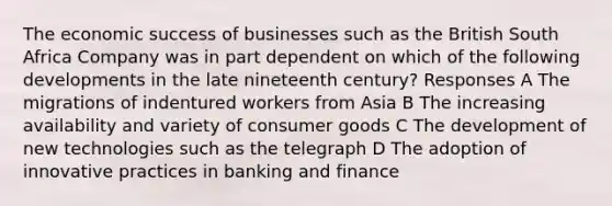 The economic success of businesses such as the British South Africa Company was in part dependent on which of the following developments in the late nineteenth century? Responses A The migrations of indentured workers from Asia B The increasing availability and variety of consumer goods C The development of new technologies such as the telegraph D The adoption of innovative practices in banking and finance