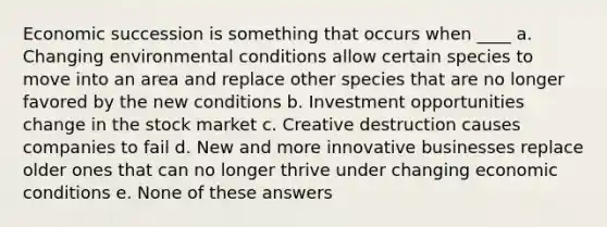 Economic succession is something that occurs when ____ a. Changing environmental conditions allow certain species to move into an area and replace other species that are no longer favored by the new conditions b. Investment opportunities change in the stock market c. Creative destruction causes companies to fail d. New and more innovative businesses replace older ones that can no longer thrive under changing economic conditions e. None of these answers