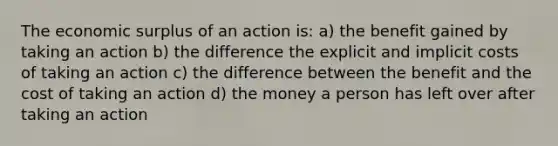 The economic surplus of an action is: a) the benefit gained by taking an action b) the difference the explicit and implicit costs of taking an action c) the difference between the benefit and the cost of taking an action d) the money a person has left over after taking an action