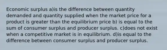 Economic surplus a)is the difference between quantity demanded and quantity supplied when the market price for a product is greater than the equilibrium price b) is equal to the sum of consumer surplus and producer surplus. c)does not exist when a competitive market is in equilibrium. d)is equal to the difference between consumer surplus and producer surplus.