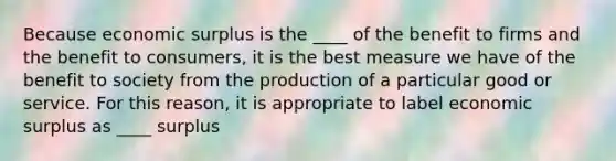 Because economic surplus is the ____ of the benefit to firms and the benefit to​ consumers, it is the best measure we have of the benefit to society from the production of a particular good or service. For this​ reason, it is appropriate to label economic surplus as ____ surplus