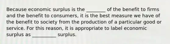 Because economic surplus is the ________ of the benefit to firms and the benefit to​ consumers, it is the best measure we have of the benefit to society from the production of a particular good or service. For this​ reason, it is appropriate to label economic surplus as __________ surplus.