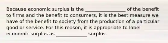 Because economic surplus is the _________________ of the benefit to firms and the benefit to​ consumers, it is the best measure we have of the benefit to society from the production of a particular good or service. For this​ reason, it is appropriate to label economic surplus as _____________ surplus.