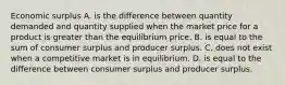 Economic surplus A. is the difference between quantity demanded and quantity supplied when the market price for a product is greater than the equilibrium price. B. is equal to the sum of consumer surplus and producer surplus. C. does not exist when a competitive market is in equilibrium. D. is equal to the difference between consumer surplus and producer surplus.