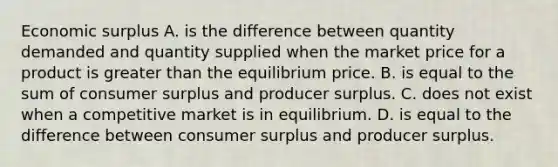 Economic surplus A. is the difference between quantity demanded and quantity supplied when the market price for a product is greater than the equilibrium price. B. is equal to the sum of consumer surplus and producer surplus. C. does not exist when a competitive market is in equilibrium. D. is equal to the difference between consumer surplus and producer surplus.