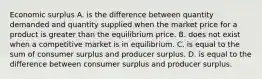 Economic surplus A. is the difference between quantity demanded and quantity supplied when the market price for a product is greater than the equilibrium price. B. does not exist when a competitive market is in equilibrium. C. is equal to the sum of consumer surplus and producer surplus. D. is equal to the difference between consumer surplus and producer surplus.