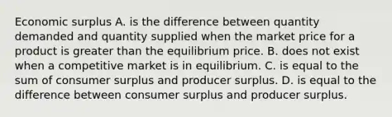 Economic surplus A. is the difference between quantity demanded and quantity supplied when the market price for a product is greater than the equilibrium price. B. does not exist when a competitive market is in equilibrium. C. is equal to the sum of consumer surplus and producer surplus. D. is equal to the difference between consumer surplus and producer surplus.