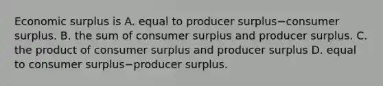 Economic surplus is A. equal to producer surplus−consumer surplus. B. the sum of consumer surplus and producer surplus. C. the product of consumer surplus and producer surplus D. equal to consumer surplus−producer surplus.