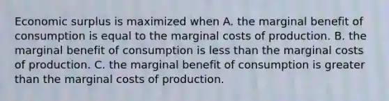 Economic surplus is maximized when A. the marginal benefit of consumption is equal to the marginal costs of production. B. the marginal benefit of consumption is <a href='https://www.questionai.com/knowledge/k7BtlYpAMX-less-than' class='anchor-knowledge'>less than</a> the marginal costs of production. C. the marginal benefit of consumption is <a href='https://www.questionai.com/knowledge/ktgHnBD4o3-greater-than' class='anchor-knowledge'>greater than</a> the marginal costs of production.