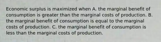 Economic surplus is maximized when A. the marginal benefit of consumption is greater than the marginal costs of production. B. the marginal benefit of consumption is equal to the marginal costs of production. C. the marginal benefit of consumption is <a href='https://www.questionai.com/knowledge/k7BtlYpAMX-less-than' class='anchor-knowledge'>less than</a> the marginal costs of production.