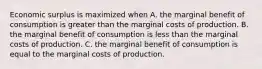 Economic surplus is maximized when A. the marginal benefit of consumption is greater than the marginal costs of production. B. the marginal benefit of consumption is less than the marginal costs of production. C. the marginal benefit of consumption is equal to the marginal costs of production.