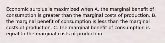 Economic surplus is maximized when A. the marginal benefit of consumption is greater than the marginal costs of production. B. the marginal benefit of consumption is less than the marginal costs of production. C. the marginal benefit of consumption is equal to the marginal costs of production.