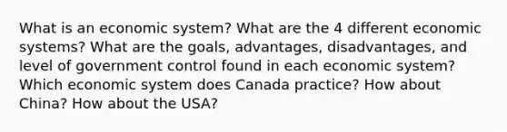 What is an economic system? What are the 4 different economic systems? What are the goals, advantages, disadvantages, and level of government control found in each economic system? Which economic system does Canada practice? How about China? How about the USA?