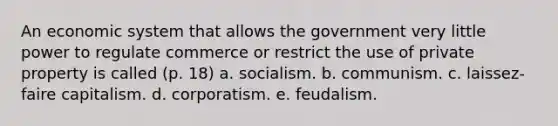 An economic system that allows the government very little power to regulate commerce or restrict the use of private property is called (p. 18) a. socialism. b. communism. c. laissez-faire capitalism. d. corporatism. e. feudalism.