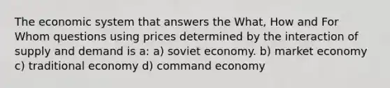 The economic system that answers the What, How and For Whom questions using prices determined by the interaction of supply and demand is a: a) soviet economy. b) market economy c) traditional economy d) command economy