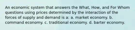 An economic system that answers the What, How, and For Whom questions using prices determined by the interaction of the forces of supply and demand is a: a. market economy. b. command economy. c. traditional economy. d. barter economy.