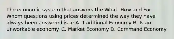 The economic system that answers the What, How and For Whom questions using prices determined the way they have always been answered is a: A. Traditional Economy B. Is an unworkable economy. C. Market Economy D. Command Economy